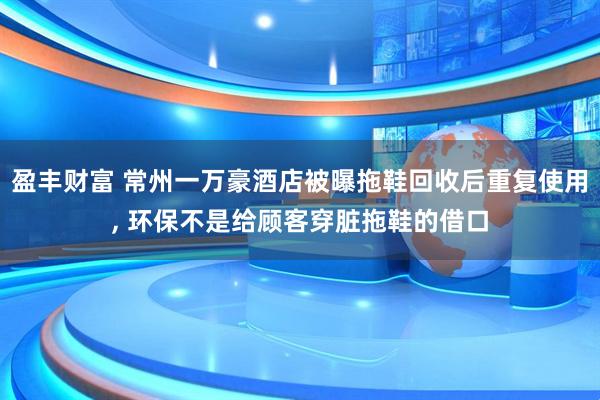 盈丰财富 常州一万豪酒店被曝拖鞋回收后重复使用, 环保不是给顾客穿脏拖鞋的借口