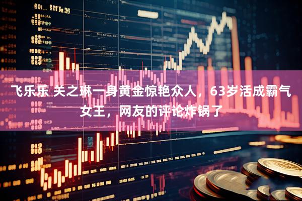 飞乐乐 关之琳一身黄金惊艳众人，63岁活成霸气女王，网友的评论炸锅了