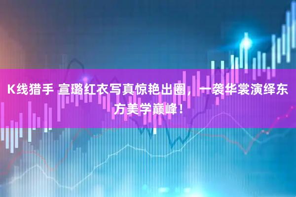 K线猎手 宣璐红衣写真惊艳出圈，一袭华裳演绎东方美学巅峰！