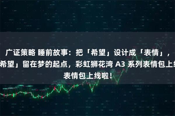 广证策略 睡前故事：把「希望」设计成「表情」，让「希望」留在梦的起点，彩虹狮花湾 A3 系列表情包上线啦！
