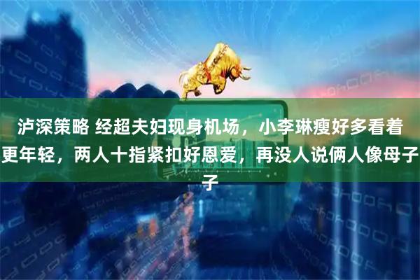 泸深策略 经超夫妇现身机场，小李琳瘦好多看着更年轻，两人十指紧扣好恩爱，再没人说俩人像母子