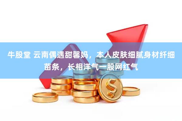 牛股堂 云南偶遇甜馨妈，本人皮肤细腻身材纤细苗条，长相洋气一股网红气