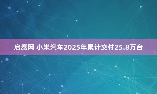 启泰网 小米汽车2025年累计交付25.8万台