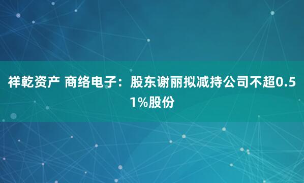 祥乾资产 商络电子：股东谢丽拟减持公司不超0.51%股份
