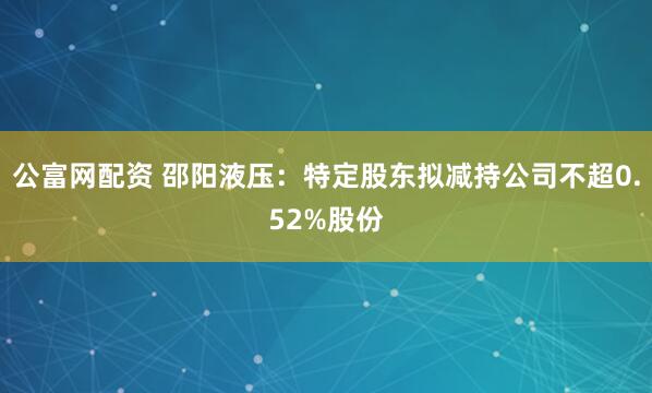 公富网配资 邵阳液压：特定股东拟减持公司不超0.52%股份