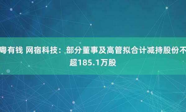 粤有钱 网宿科技：部分董事及高管拟合计减持股份不超185.1万股