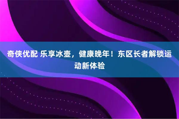 奇侠优配 乐享冰壶，健康晚年！东区长者解锁运动新体验