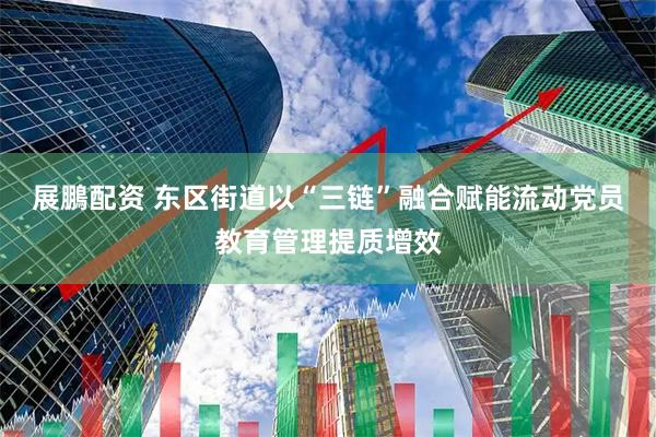 展鵬配资 东区街道以“三链”融合赋能流动党员教育管理提质增效