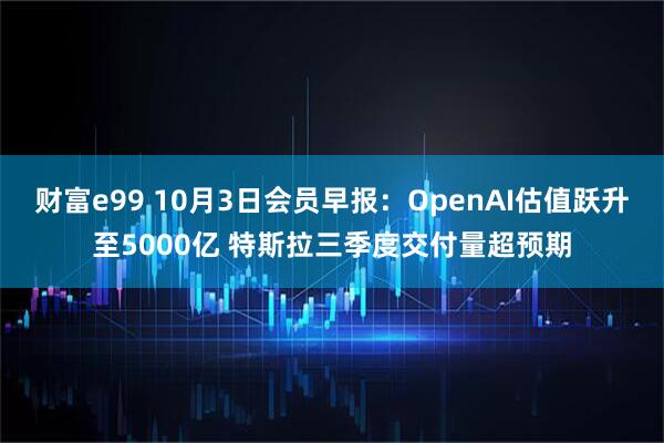 财富e99 10月3日会员早报：OpenAI估值跃升至5000亿 特斯拉三季度交付量超预期