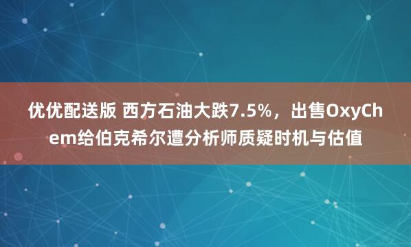 优优配送版 西方石油大跌7.5%，出售OxyChem给伯克希尔遭分析师质疑时机与估值