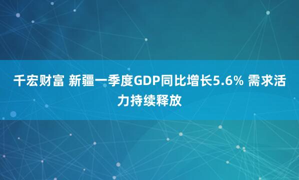 千宏财富 新疆一季度GDP同比增长5.6% 需求活力持续释放