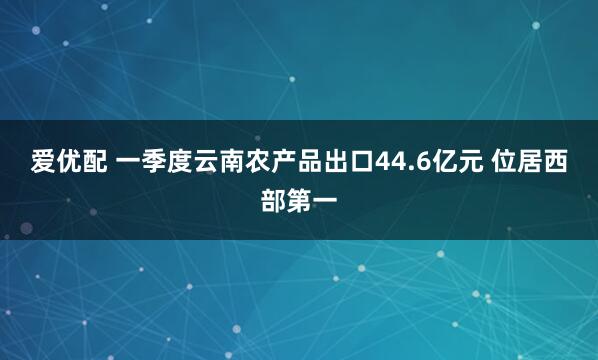 爱优配 一季度云南农产品出口44.6亿元 位居西部第一