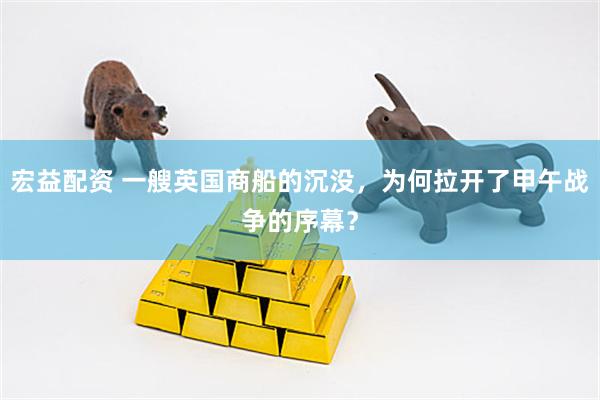 宏益配资 一艘英国商船的沉没，为何拉开了甲午战争的序幕？