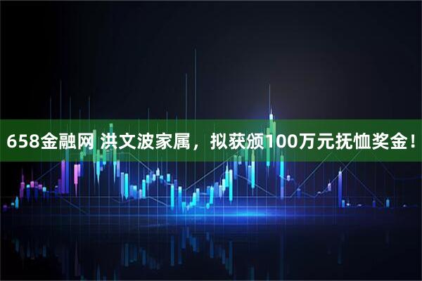 658金融网 洪文波家属，拟获颁100万元抚恤奖金！