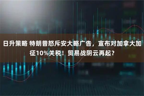 日升策略 特朗普怒斥安大略广告，宣布对加拿大加征10%关税！贸易战阴云再起？