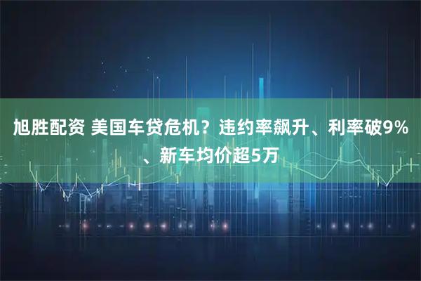 旭胜配资 美国车贷危机？违约率飙升、利率破9%、新车均价超5万