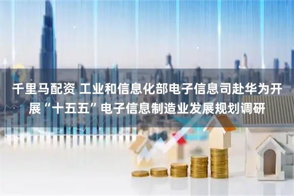 千里马配资 工业和信息化部电子信息司赴华为开展“十五五”电子信息制造业发展规划调研