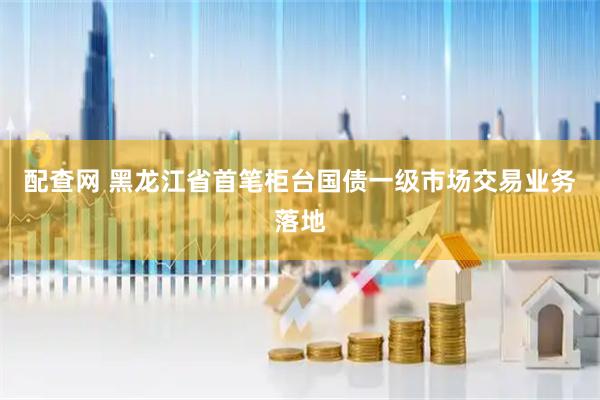 配查网 黑龙江省首笔柜台国债一级市场交易业务落地