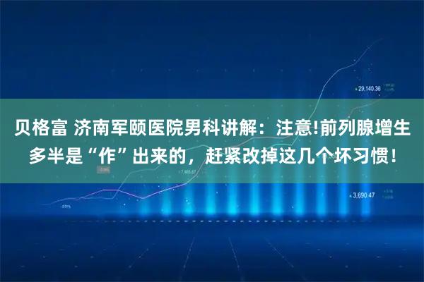 贝格富 济南军颐医院男科讲解：注意!前列腺增生多半是“作”出来的，赶紧改掉这几个坏习惯！