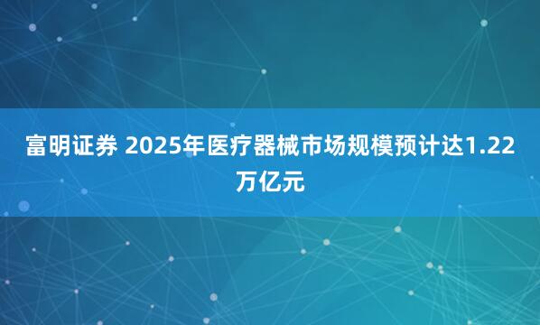 富明证券 2025年医疗器械市场规模预计达1.22万亿元