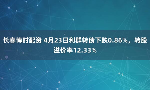 长春博时配资 4月23日利群转债下跌0.86%，转股溢价率12.33%