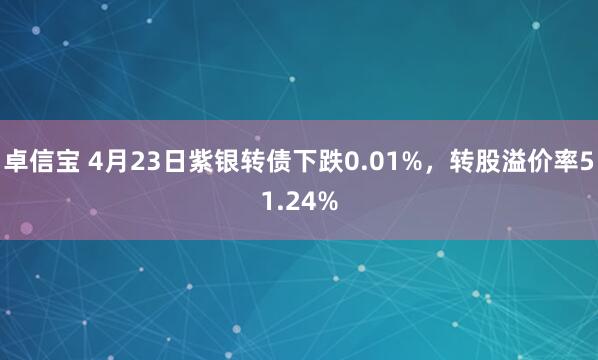 卓信宝 4月23日紫银转债下跌0.01%，转股溢价率51.24%
