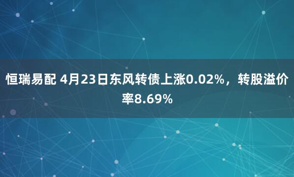 恒瑞易配 4月23日东风转债上涨0.02%，转股溢价率8.69%