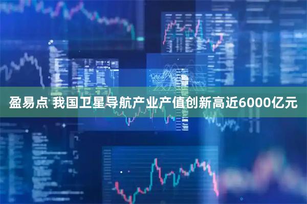 盈易点 我国卫星导航产业产值创新高近6000亿元