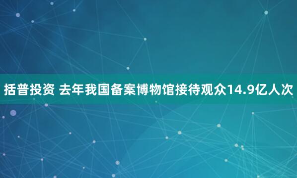 括普投资 去年我国备案博物馆接待观众14.9亿人次