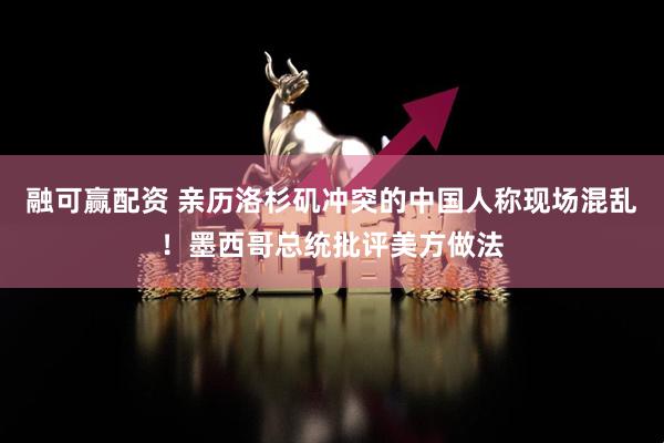 融可赢配资 亲历洛杉矶冲突的中国人称现场混乱！墨西哥总统批评美方做法