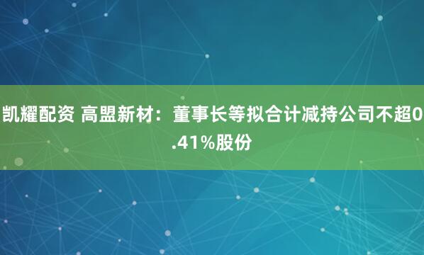 凯耀配资 高盟新材：董事长等拟合计减持公司不超0.41%股份