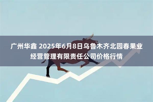 广州华鑫 2025年6月8日乌鲁木齐北园春果业经营管理有限责任公司价格行情