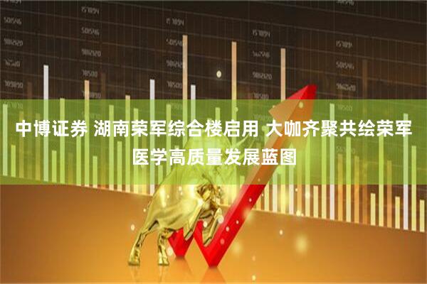 中博证券 湖南荣军综合楼启用 大咖齐聚共绘荣军医学高质量发展蓝图