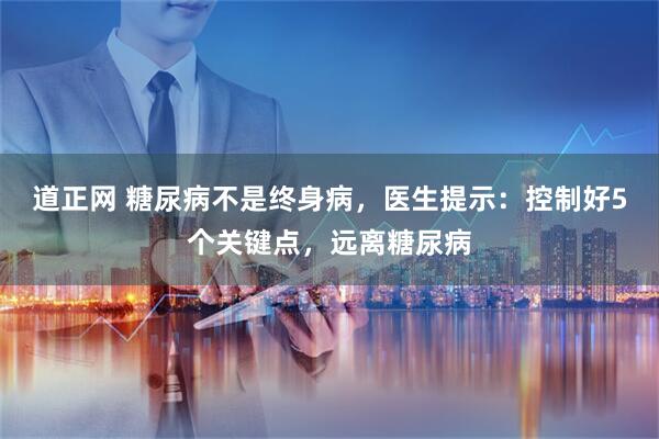 道正网 糖尿病不是终身病，医生提示：控制好5个关键点，远离糖尿病