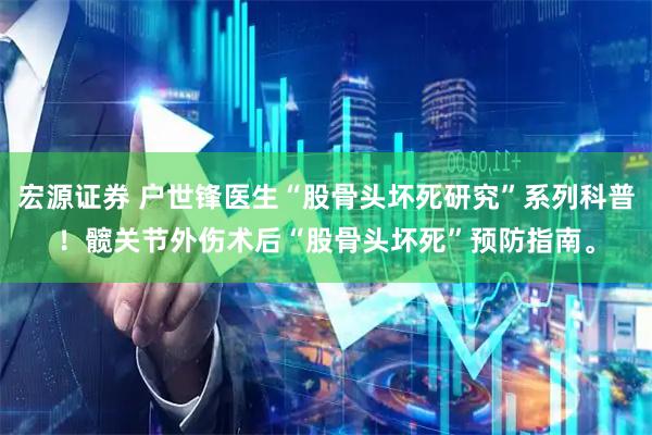 宏源证券 户世锋医生“股骨头坏死研究”系列科普！髋关节外伤术后“股骨头坏死”预防指南。