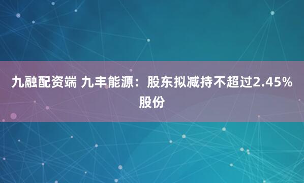九融配资端 九丰能源：股东拟减持不超过2.45%股份