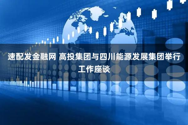 速配发金融网 高投集团与四川能源发展集团举行工作座谈