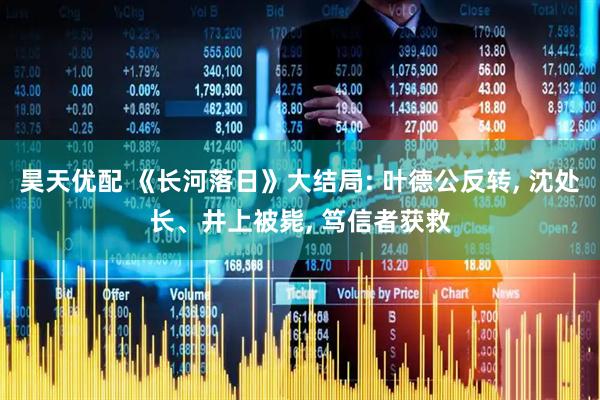 昊天优配 《长河落日》大结局: 叶德公反转, 沈处长、井上被毙, 笃信者获救