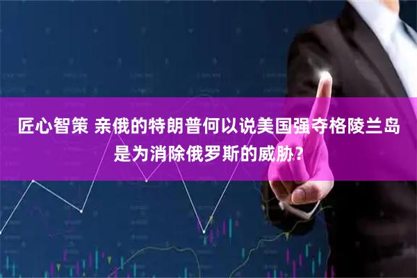 匠心智策 亲俄的特朗普何以说美国强夺格陵兰岛是为消除俄罗斯的威胁？