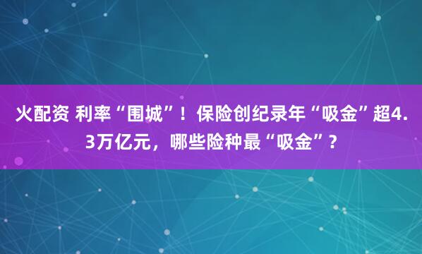 火配资 利率“围城”！保险创纪录年“吸金”超4.3万亿元，哪些险种最“吸金”？