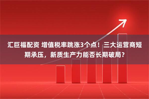 汇巨福配资 增值税率跳涨3个点！三大运营商短期承压，新质生产力能否长期破局？