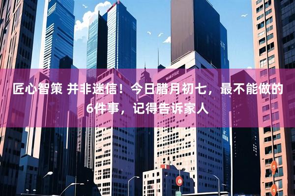 匠心智策 并非迷信！今日腊月初七，最不能做的6件事，记得告诉家人