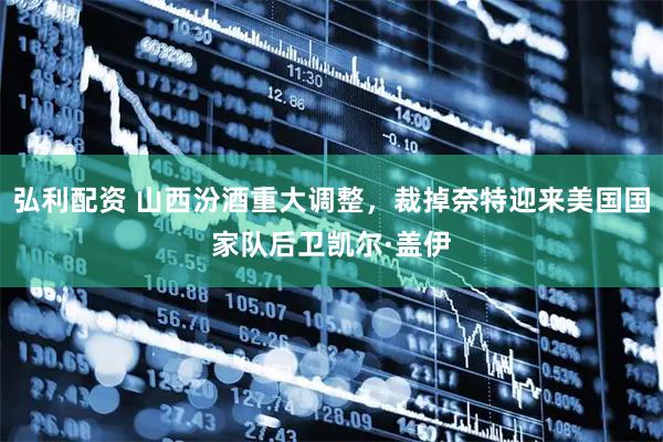 弘利配资 山西汾酒重大调整，裁掉奈特迎来美国国家队后卫凯尔·盖伊