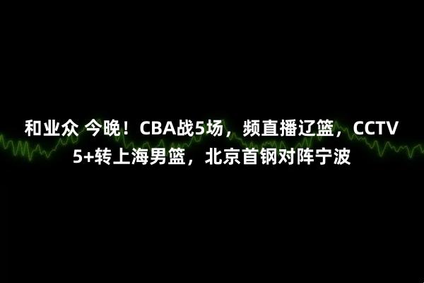 和业众 今晚！CBA战5场，频直播辽篮，CCTV5+转上海男篮，北京首钢对阵宁波