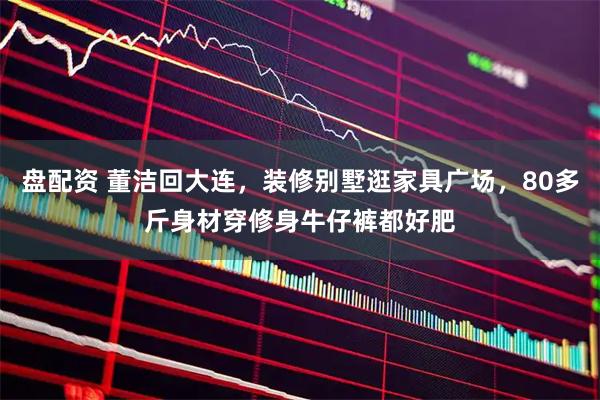 盘配资 董洁回大连，装修别墅逛家具广场，80多斤身材穿修身牛仔裤都好肥