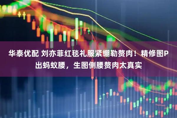 华泰优配 刘亦菲红毯礼服紧绷勒赘肉！精修图P出蚂蚁腰，生图侧腰赘肉太真实