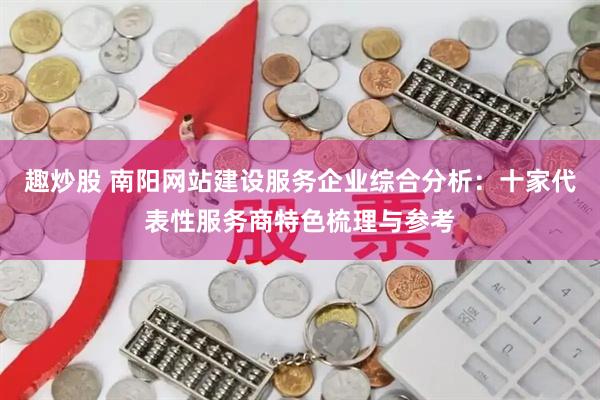趣炒股 南阳网站建设服务企业综合分析：十家代表性服务商特色梳理与参考