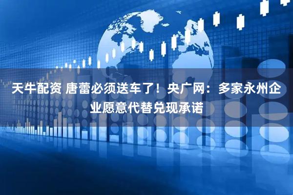 天牛配资 唐蕾必须送车了！央广网：多家永州企业愿意代替兑现承诺