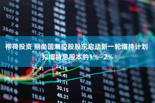 柳荷投资 丽尚国潮控股股东启动新一轮增持计划 拟增持总股本的1%—2%