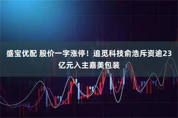 盛宝优配 股价一字涨停！追觅科技俞浩斥资逾23亿元入主嘉美包装